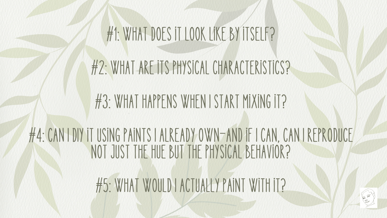 So for each of these five colors, I'm going to ask basically the same questions. First: What does it look like by itself? Second: What are its physical characteristics? Third: What happens when I start mixing it? Fourth: Can I DIY it using paints I already own—and if I can, can I reproduce not just the hue but the physical behavior? And finally: What would I actually paint with it?